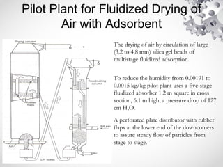 Pilot Plant for Fluidized Drying of
Air with Adsorbent
The drying of air by circulation of large
(3.2 to 4.8 mm) silica gel beads of
multistage fluidized adsorption.
To reduce the humidity from 0.00191 to
0.0015 kg/kg pilot plant uses a five-stage
fluidized absorber 1.2 m square in cross
section, 6.1 m high, a pressure drop of 127
cm H2O.
A perforated plate distributor with rubber
flaps at the lower end of the downcomers
to assure steady flow of particles from
stage to stage.
 
