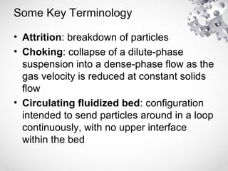 Some Key Terminology
• Attrition: breakdown of particles
• Choking: collapse of a dilute-phase
suspension into a dense-phase flow as the
gas velocity is reduced at constant solids
flow
• Circulating fluidized bed: configuration
intended to send particles around in a loop
continuously, with no upper interface
within the bed
 