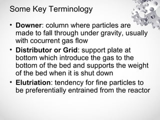 Some Key Terminology
• Downer: column where particles are
made to fall through under gravity, usually
with cocurrent gas flow
• Distributor or Grid: support plate at
bottom which introduce the gas to the
bottom of the bed and supports the weight
of the bed when it is shut down
• Elutriation: tendency for fine particles to
be preferentially entrained from the reactor
 