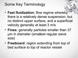 Some Key Terminology
• Fast fluidization: flow regime whereby
there is a relatively dense suspension, but
no distinct upper surface, and a superficial
velocity generally at least 3 m/s
• Fines: generally particles smaller than 37
µm in diameter (smallest regular sieve
size)
• Freeboard: region extending from top of
bed surface to top of reactor vessel
 