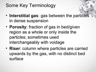 Some Key Terminology
• Interstitial gas: gas between the particles
in dense suspension
• Porosity: fraction of gas in bed/given
region as a whole or only inside the
particles; sometimes used
interchangeably with voidage
• Riser: column where particles are carried
upwards by the gas, with no distinct bed
surface
 