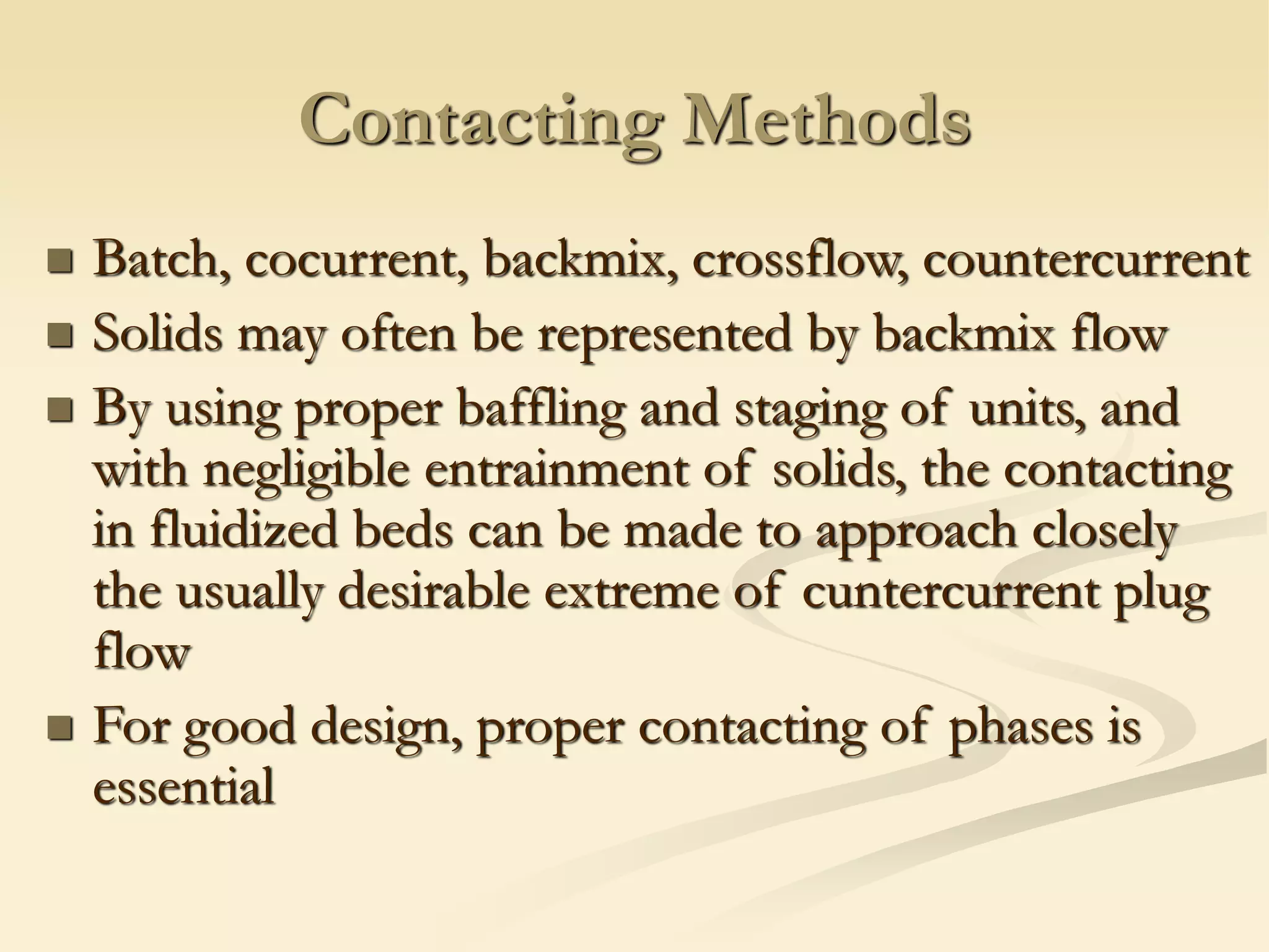 Contacting Methods
◼ Batch, cocurrent, backmix, crossflow, countercurrent
◼ Solids may often be represented by backmix flow
◼ By using proper baffling and staging of units, and
with negligible entrainment of solids, the contacting
in fluidized beds can be made to approach closely
the usually desirable extreme of cuntercurrent plug
flow
◼ For good design, proper contacting of phases is
essential
 