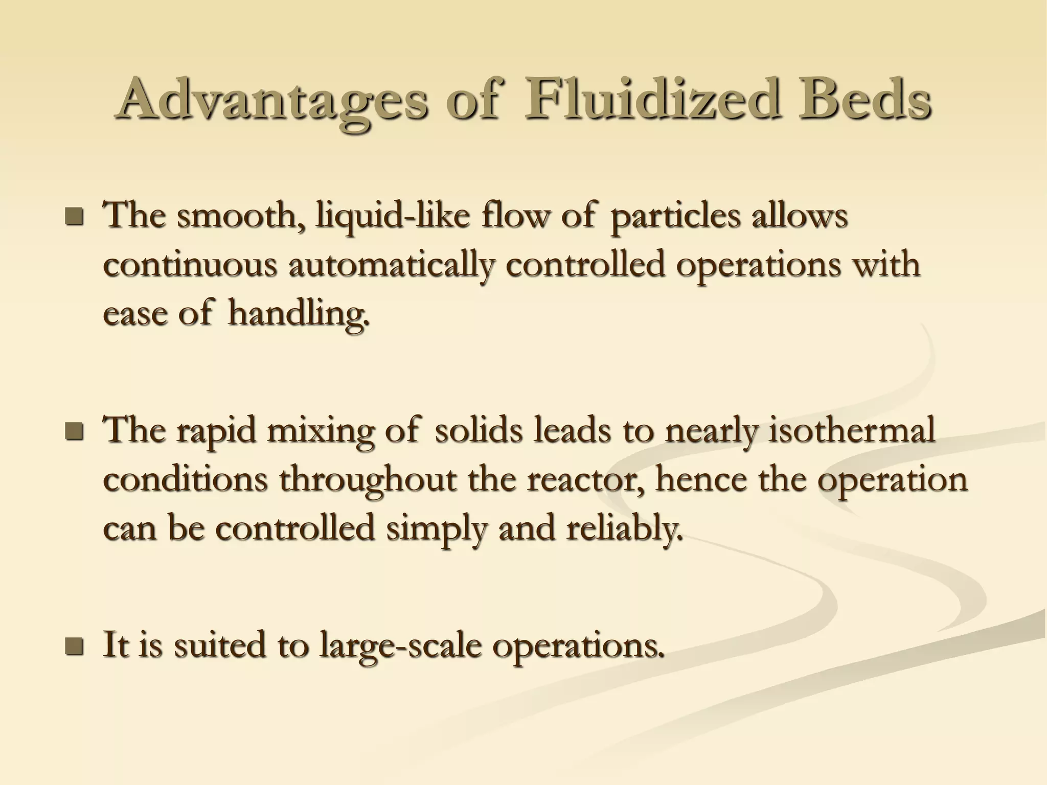 Advantages of Fluidized Beds
◼ The smooth, liquid-like flow of particles allows
continuous automatically controlled operations with
ease of handling.
◼ The rapid mixing of solids leads to nearly isothermal
conditions throughout the reactor, hence the operation
can be controlled simply and reliably.
◼ It is suited to large-scale operations.
 