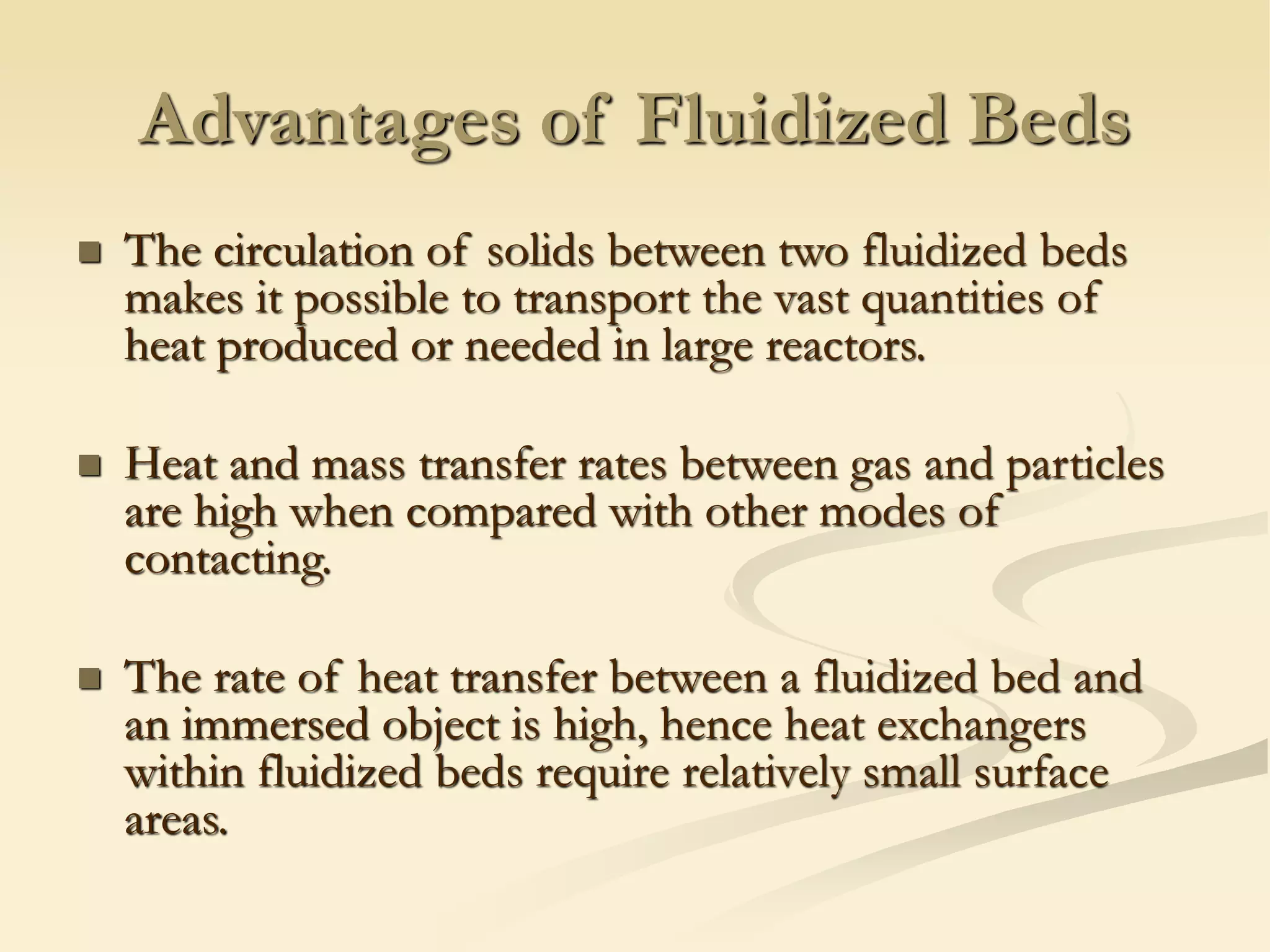 Advantages of Fluidized Beds
◼ The circulation of solids between two fluidized beds
makes it possible to transport the vast quantities of
heat produced or needed in large reactors.
◼ Heat and mass transfer rates between gas and particles
are high when compared with other modes of
contacting.
◼ The rate of heat transfer between a fluidized bed and
an immersed object is high, hence heat exchangers
within fluidized beds require relatively small surface
areas.
 