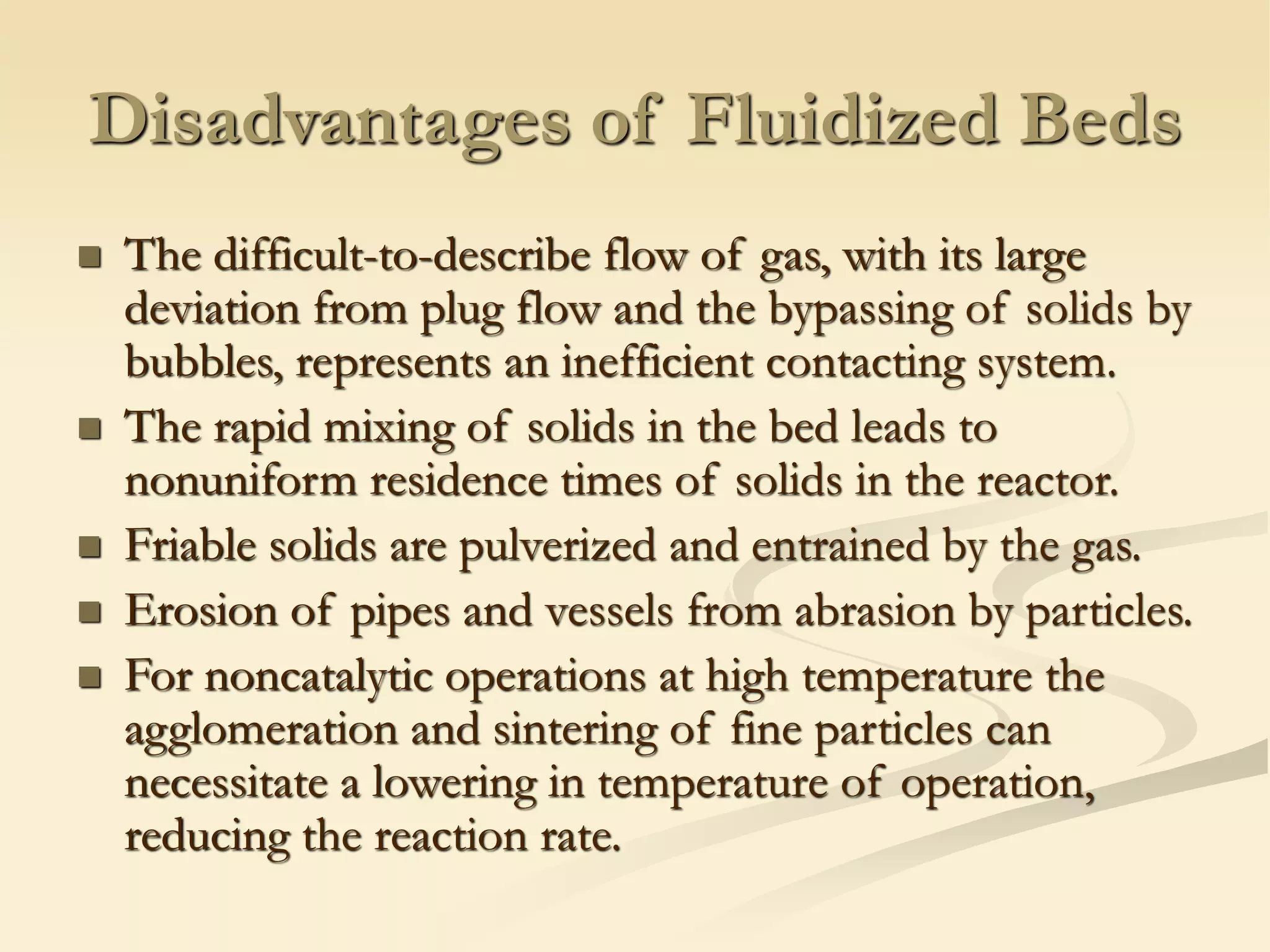 Disadvantages of Fluidized Beds
◼ The difficult-to-describe flow of gas, with its large
deviation from plug flow and the bypassing of solids by
bubbles, represents an inefficient contacting system.
◼ The rapid mixing of solids in the bed leads to
nonuniform residence times of solids in the reactor.
◼ Friable solids are pulverized and entrained by the gas.
◼ Erosion of pipes and vessels from abrasion by particles.
◼ For noncatalytic operations at high temperature the
agglomeration and sintering of fine particles can
necessitate a lowering in temperature of operation,
reducing the reaction rate.
 