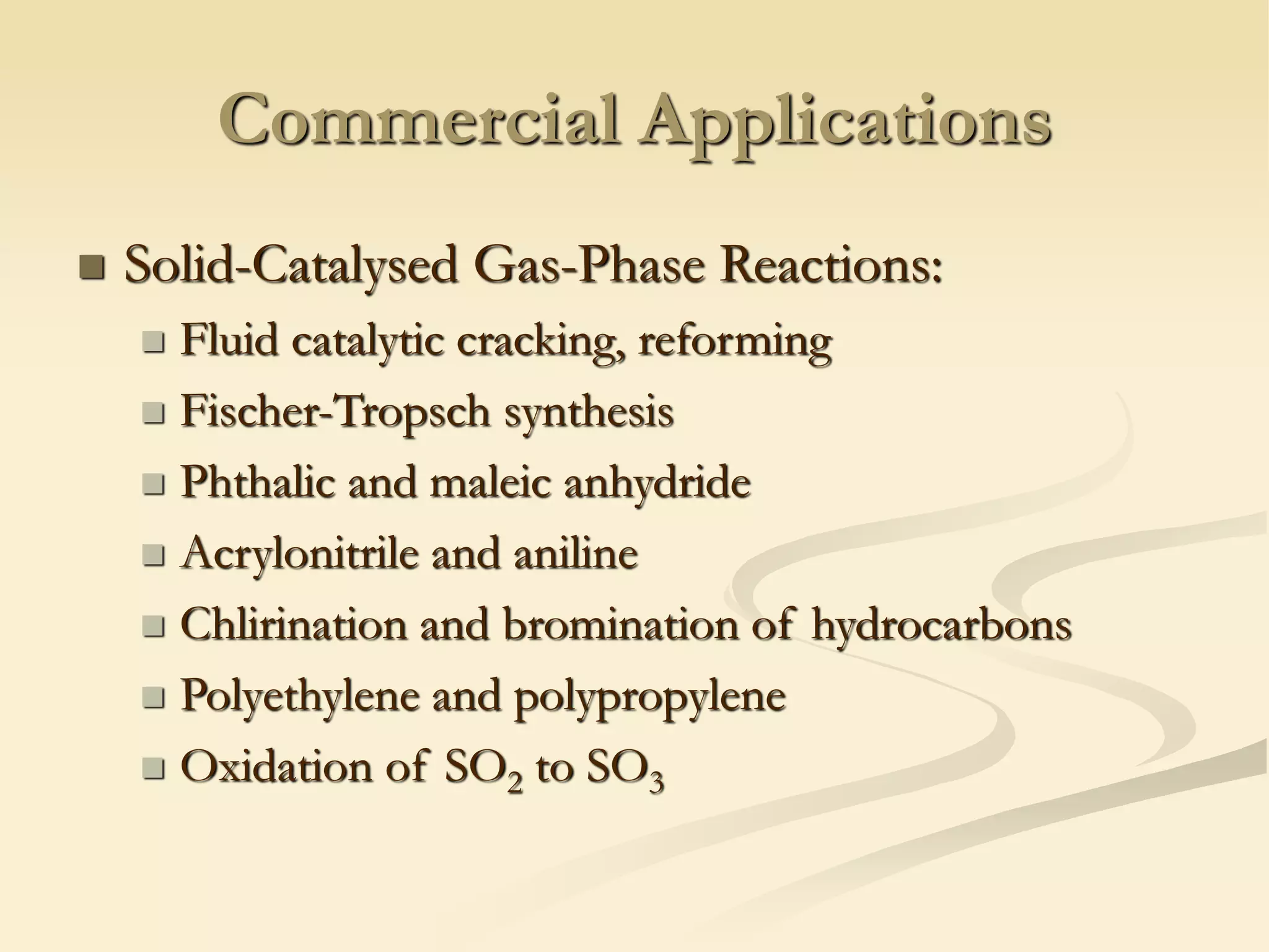Commercial Applications
◼ Solid-Catalysed Gas-Phase Reactions:
◼ Fluid catalytic cracking, reforming
◼ Fischer-Tropsch synthesis
◼ Phthalic and maleic anhydride
◼ Acrylonitrile and aniline
◼ Chlirination and bromination of hydrocarbons
◼ Polyethylene and polypropylene
◼ Oxidation of SO2 to SO3
 