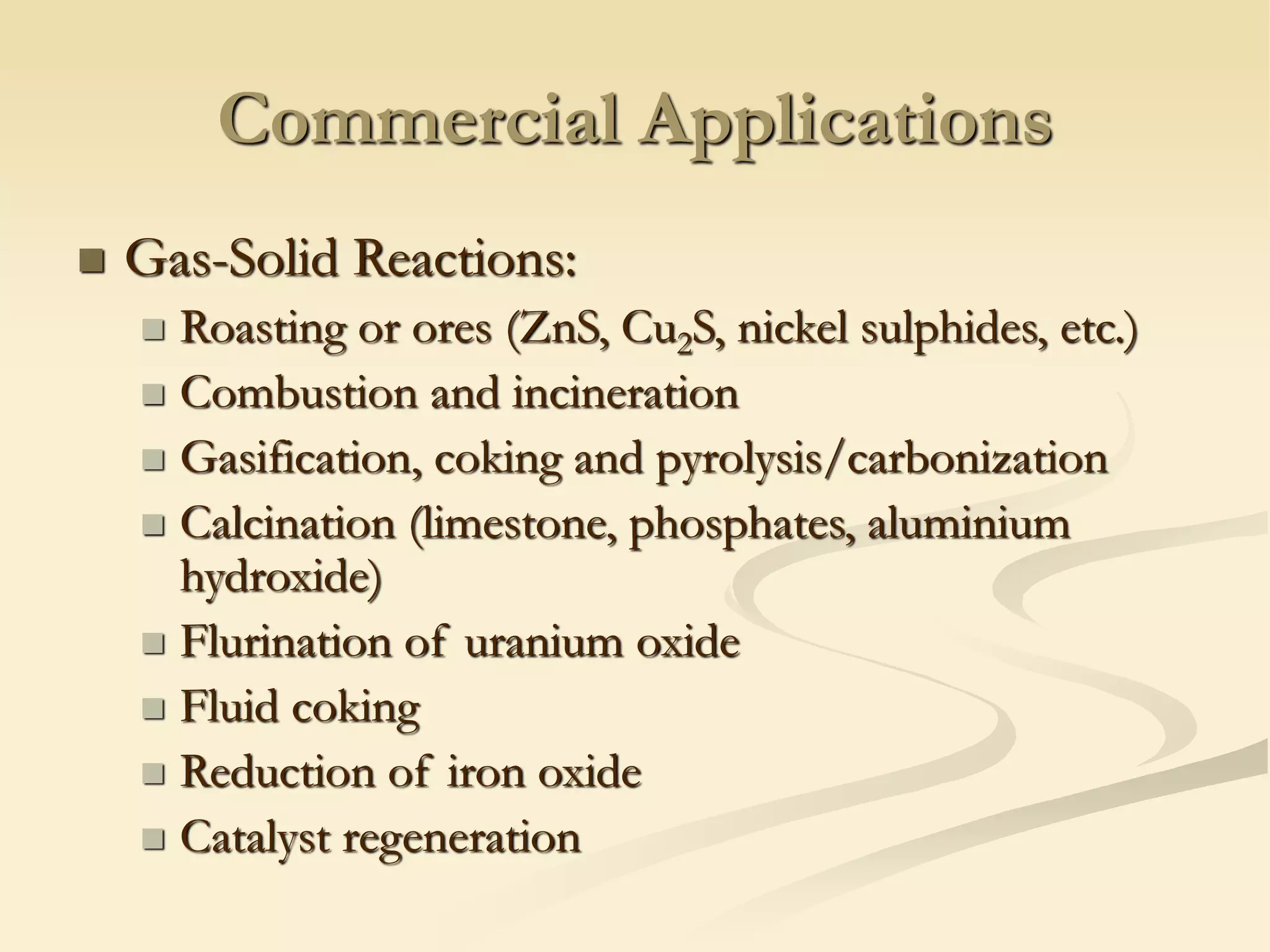 Commercial Applications
◼ Gas-Solid Reactions:
◼ Roasting or ores (ZnS, Cu2S, nickel sulphides, etc.)
◼ Combustion and incineration
◼ Gasification, coking and pyrolysis/carbonization
◼ Calcination (limestone, phosphates, aluminium
hydroxide)
◼ Flurination of uranium oxide
◼ Fluid coking
◼ Reduction of iron oxide
◼ Catalyst regeneration
 