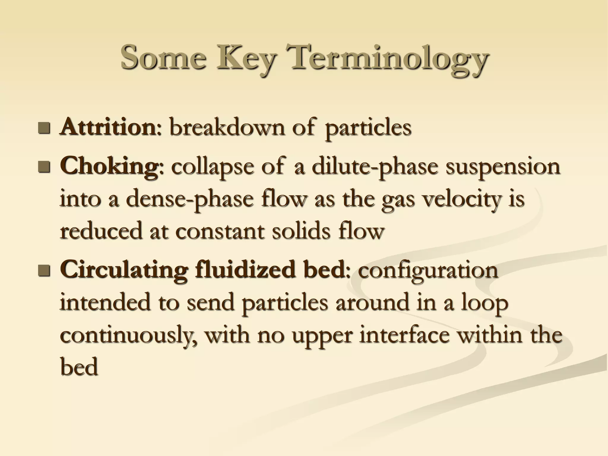 Some Key Terminology
◼ Attrition: breakdown of particles
◼ Choking: collapse of a dilute-phase suspension
into a dense-phase flow as the gas velocity is
reduced at constant solids flow
◼ Circulating fluidized bed: configuration
intended to send particles around in a loop
continuously, with no upper interface within the
bed
 