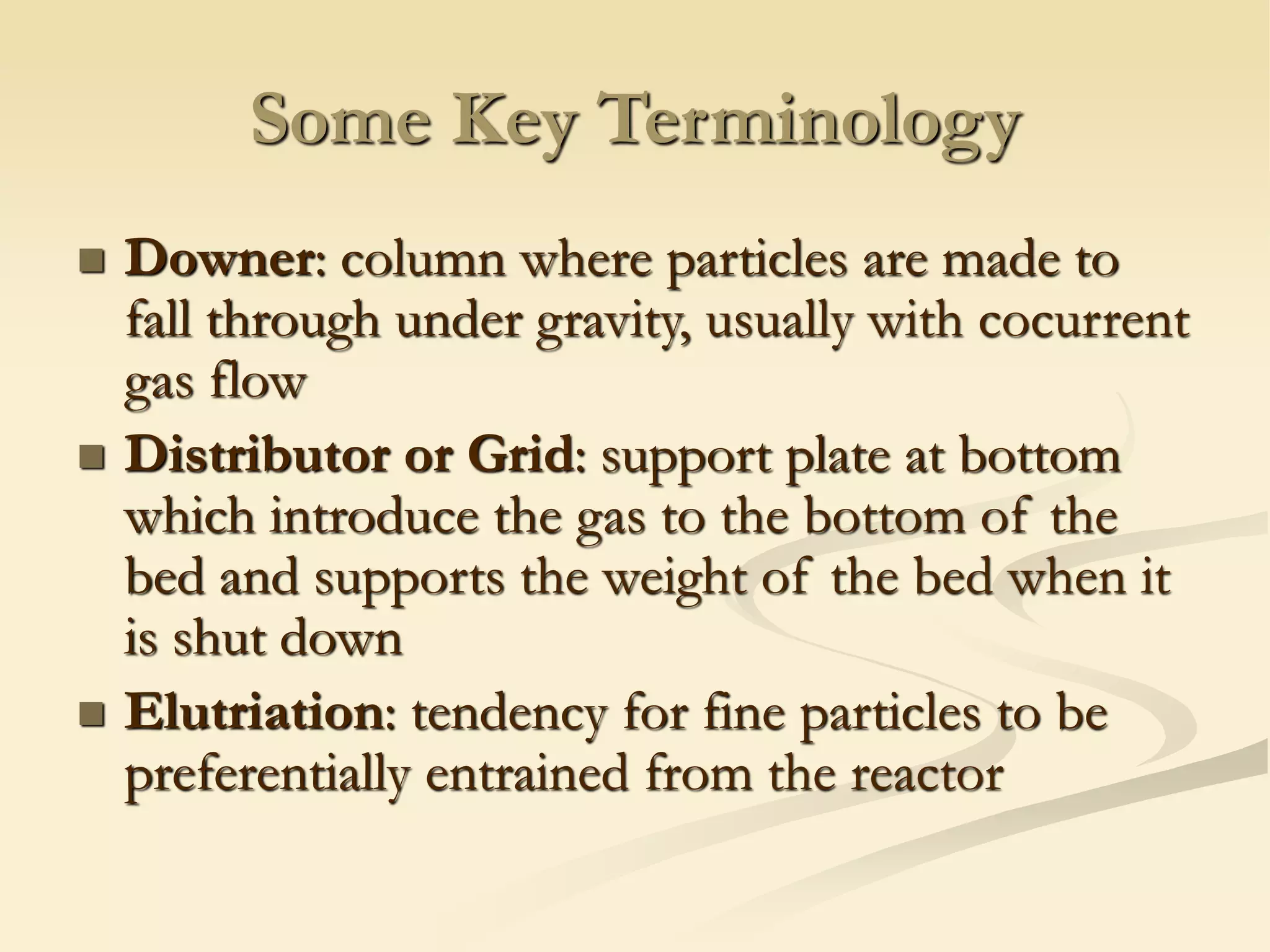Some Key Terminology
◼ Downer: column where particles are made to
fall through under gravity, usually with cocurrent
gas flow
◼ Distributor or Grid: support plate at bottom
which introduce the gas to the bottom of the
bed and supports the weight of the bed when it
is shut down
◼ Elutriation: tendency for fine particles to be
preferentially entrained from the reactor
 