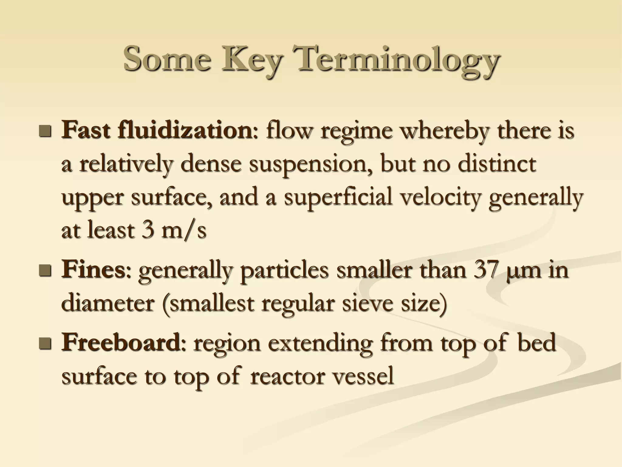 Some Key Terminology
◼ Fast fluidization: flow regime whereby there is
a relatively dense suspension, but no distinct
upper surface, and a superficial velocity generally
at least 3 m/s
◼ Fines: generally particles smaller than 37 µm in
diameter (smallest regular sieve size)
◼ Freeboard: region extending from top of bed
surface to top of reactor vessel
 