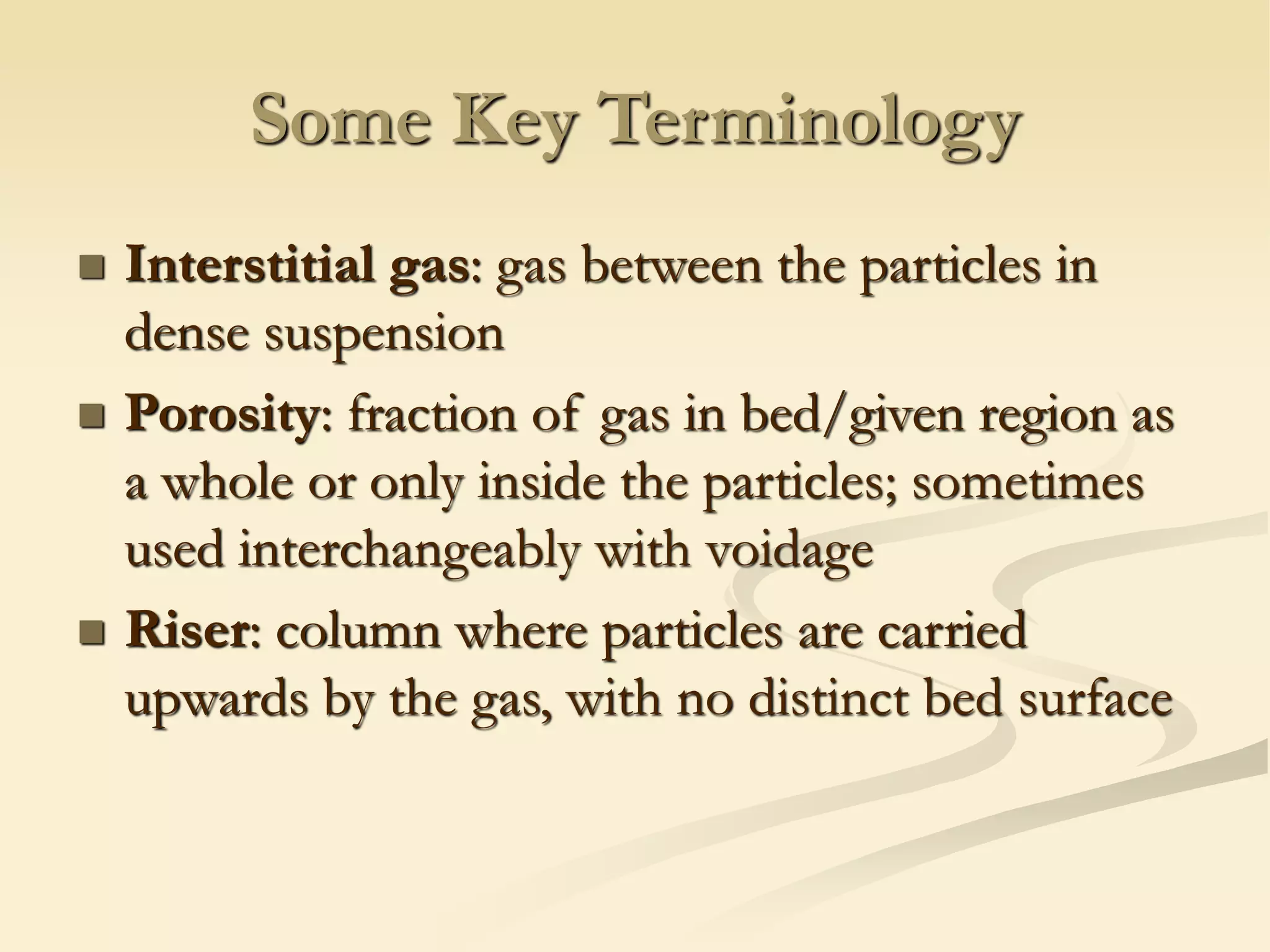 Some Key Terminology
◼ Interstitial gas: gas between the particles in
dense suspension
◼ Porosity: fraction of gas in bed/given region as
a whole or only inside the particles; sometimes
used interchangeably with voidage
◼ Riser: column where particles are carried
upwards by the gas, with no distinct bed surface
 