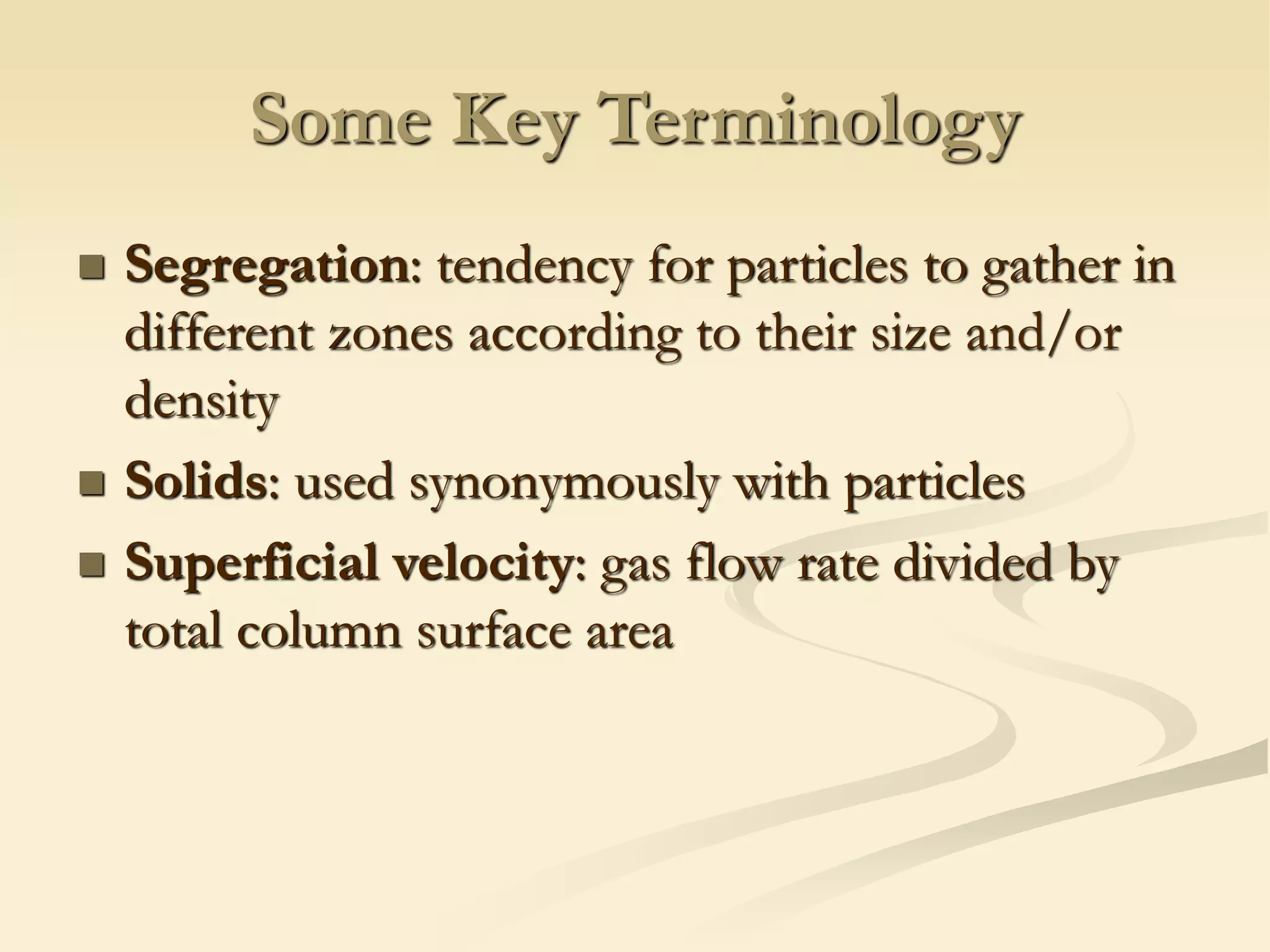 Some Key Terminology
◼ Segregation: tendency for particles to gather in
different zones according to their size and/or
density
◼ Solids: used synonymously with particles
◼ Superficial velocity: gas flow rate divided by
total column surface area
 