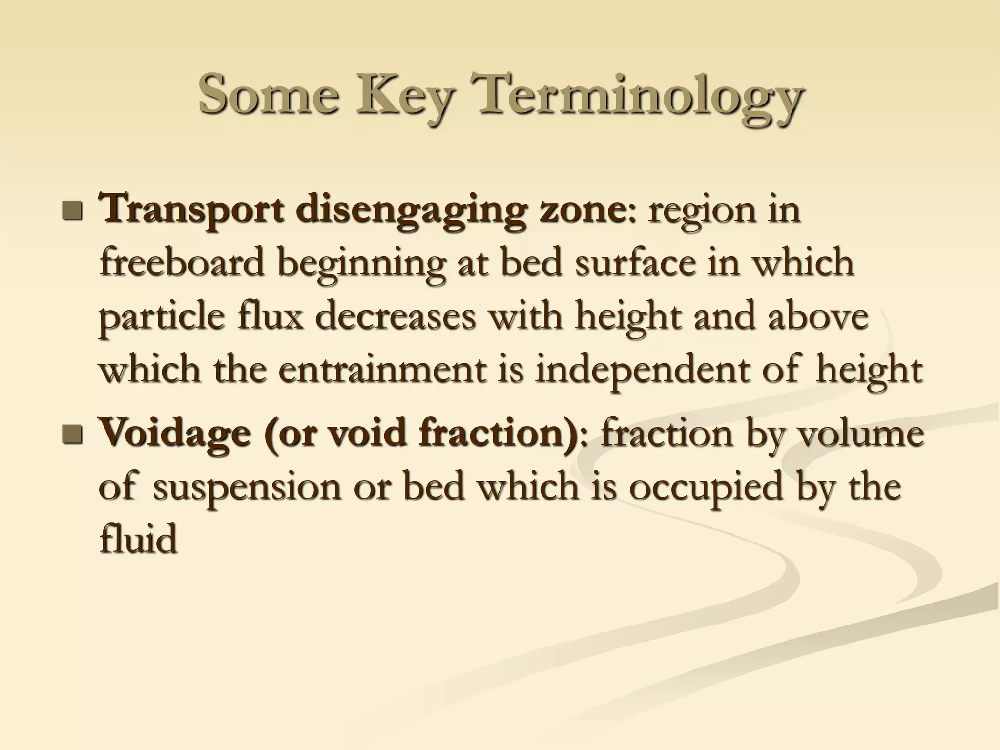 Some Key Terminology
◼ Transport disengaging zone: region in
freeboard beginning at bed surface in which
particle flux decreases with height and above
which the entrainment is independent of height
◼ Voidage (or void fraction): fraction by volume
of suspension or bed which is occupied by the
fluid
 