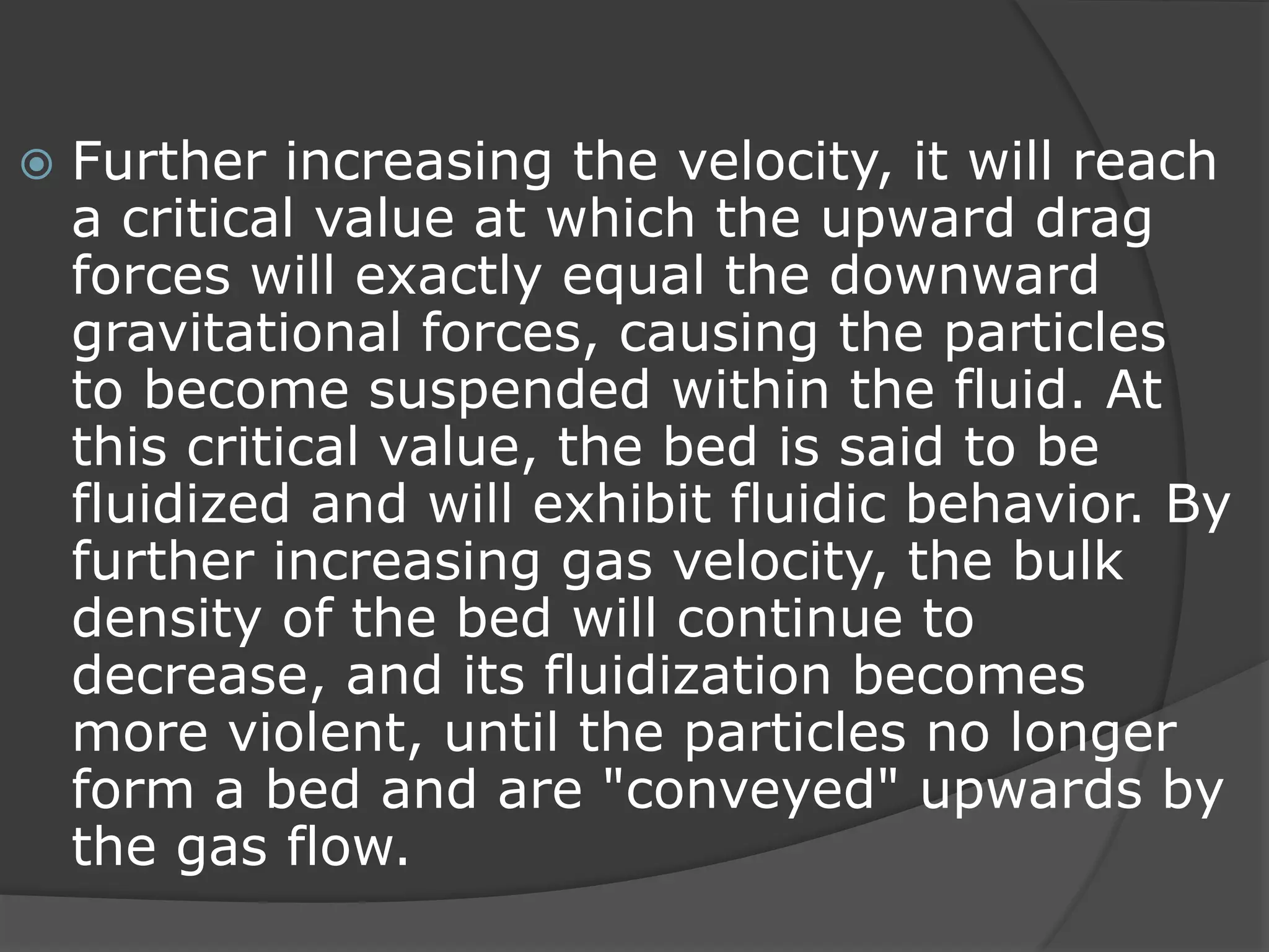  Further increasing the velocity, it will reach
a critical value at which the upward drag
forces will exactly equal the downward
gravitational forces, causing the particles
to become suspended within the fluid. At
this critical value, the bed is said to be
fluidized and will exhibit fluidic behavior. By
further increasing gas velocity, the bulk
density of the bed will continue to
decrease, and its fluidization becomes
more violent, until the particles no longer
form a bed and are "conveyed" upwards by
the gas flow.
 