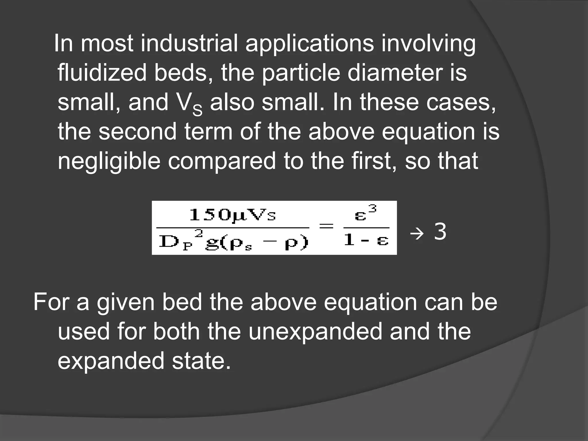 In most industrial applications involving
fluidized beds, the particle diameter is
small, and VS also small. In these cases,
the second term of the above equation is
negligible compared to the first, so that
 3
For a given bed the above equation can be
used for both the unexpanded and the
expanded state.
 