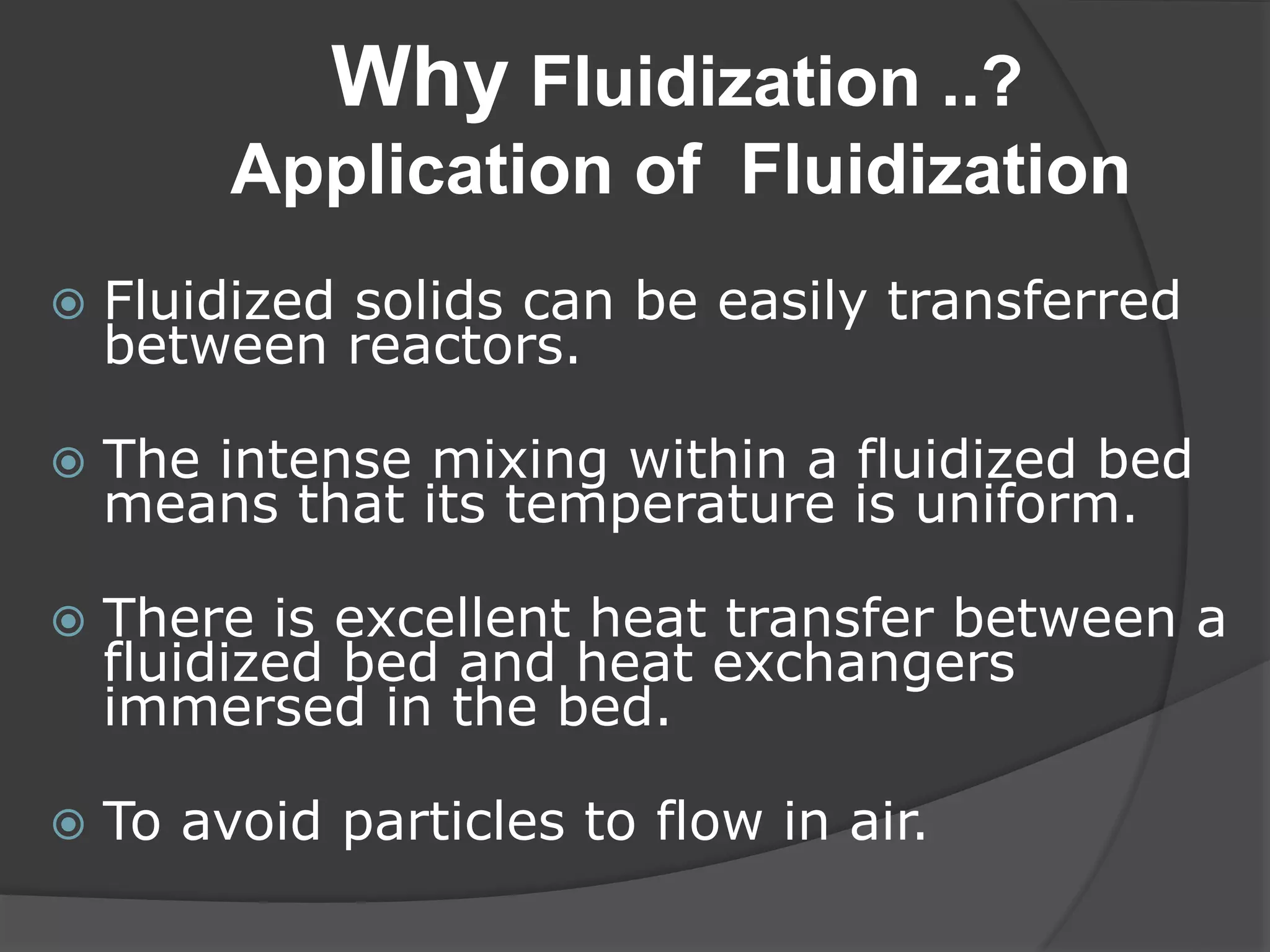 Why Fluidization ..?
Application of Fluidization
 Fluidized solids can be easily transferred
between reactors.
 The intense mixing within a fluidized bed
means that its temperature is uniform.
 There is excellent heat transfer between a
fluidized bed and heat exchangers
immersed in the bed.
 To avoid particles to flow in air.
 