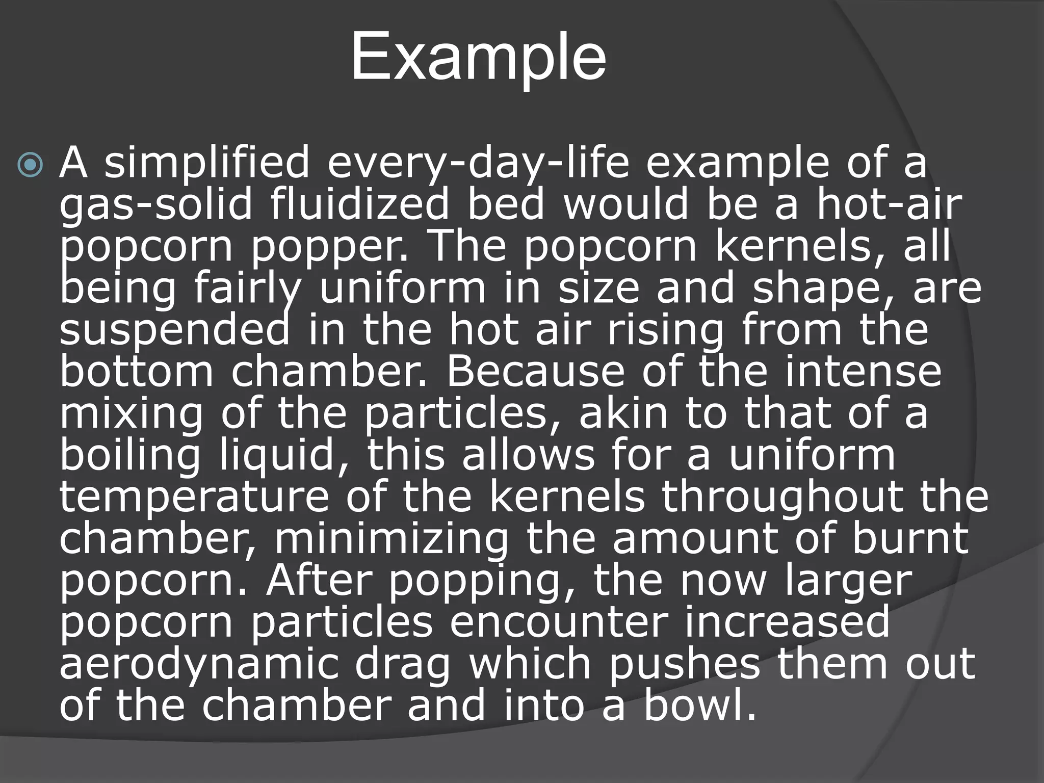 Example
 A simplified every-day-life example of a
gas-solid fluidized bed would be a hot-air
popcorn popper. The popcorn kernels, all
being fairly uniform in size and shape, are
suspended in the hot air rising from the
bottom chamber. Because of the intense
mixing of the particles, akin to that of a
boiling liquid, this allows for a uniform
temperature of the kernels throughout the
chamber, minimizing the amount of burnt
popcorn. After popping, the now larger
popcorn particles encounter increased
aerodynamic drag which pushes them out
of the chamber and into a bowl.
 