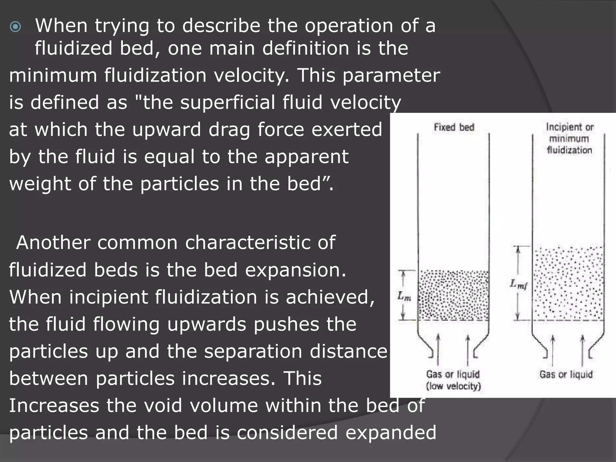  When trying to describe the operation of a
fluidized bed, one main definition is the
minimum fluidization velocity. This parameter
is defined as "the superficial fluid velocity
at which the upward drag force exerted
by the fluid is equal to the apparent
weight of the particles in the bed”.
Another common characteristic of
fluidized beds is the bed expansion.
When incipient fluidization is achieved,
the fluid flowing upwards pushes the
particles up and the separation distance
between particles increases. This
Increases the void volume within the bed of
particles and the bed is considered expanded
 