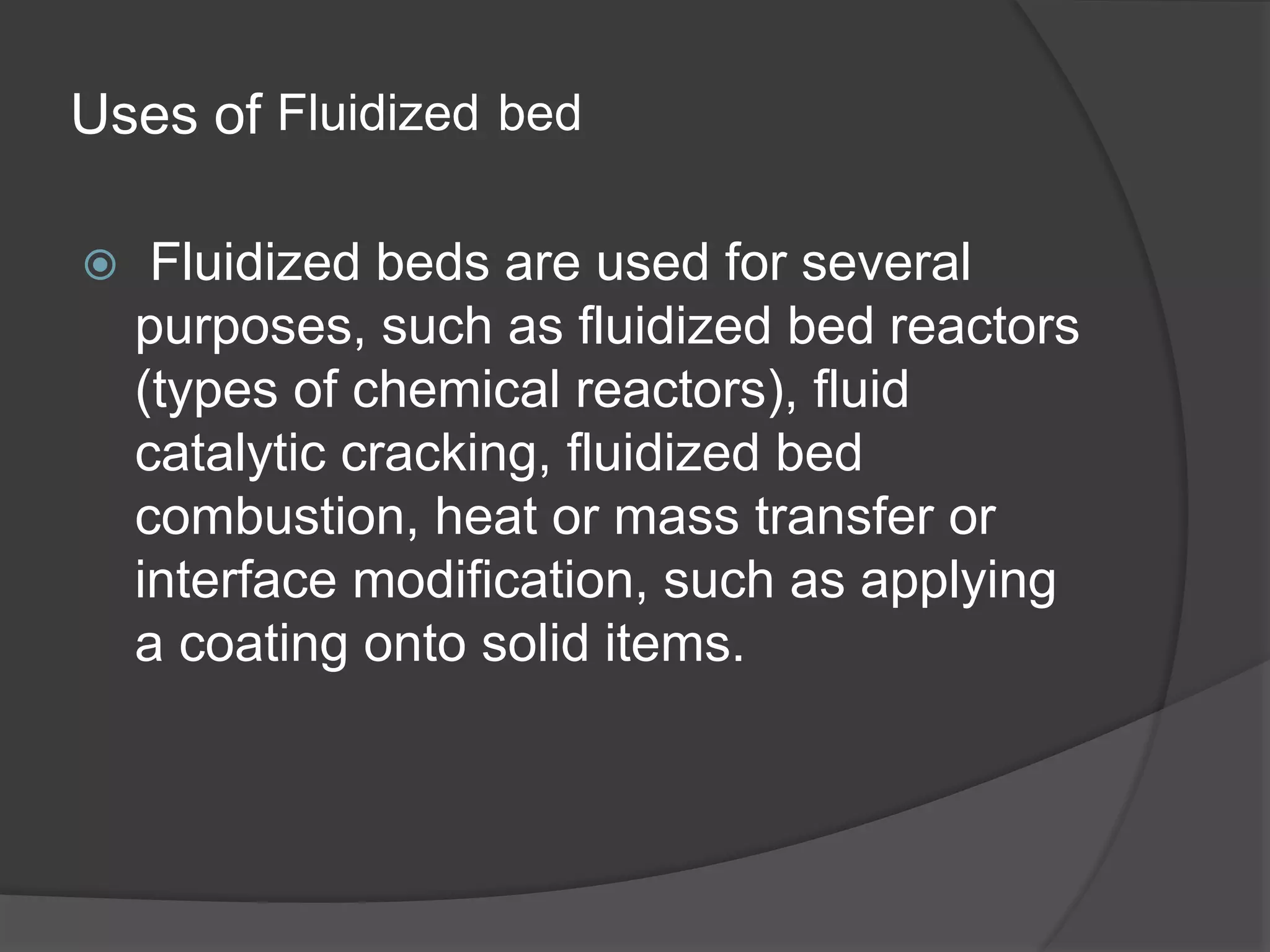 Uses of Fluidized bed
 Fluidized beds are used for several
purposes, such as fluidized bed reactors
(types of chemical reactors), fluid
catalytic cracking, fluidized bed
combustion, heat or mass transfer or
interface modification, such as applying
a coating onto solid items.
 