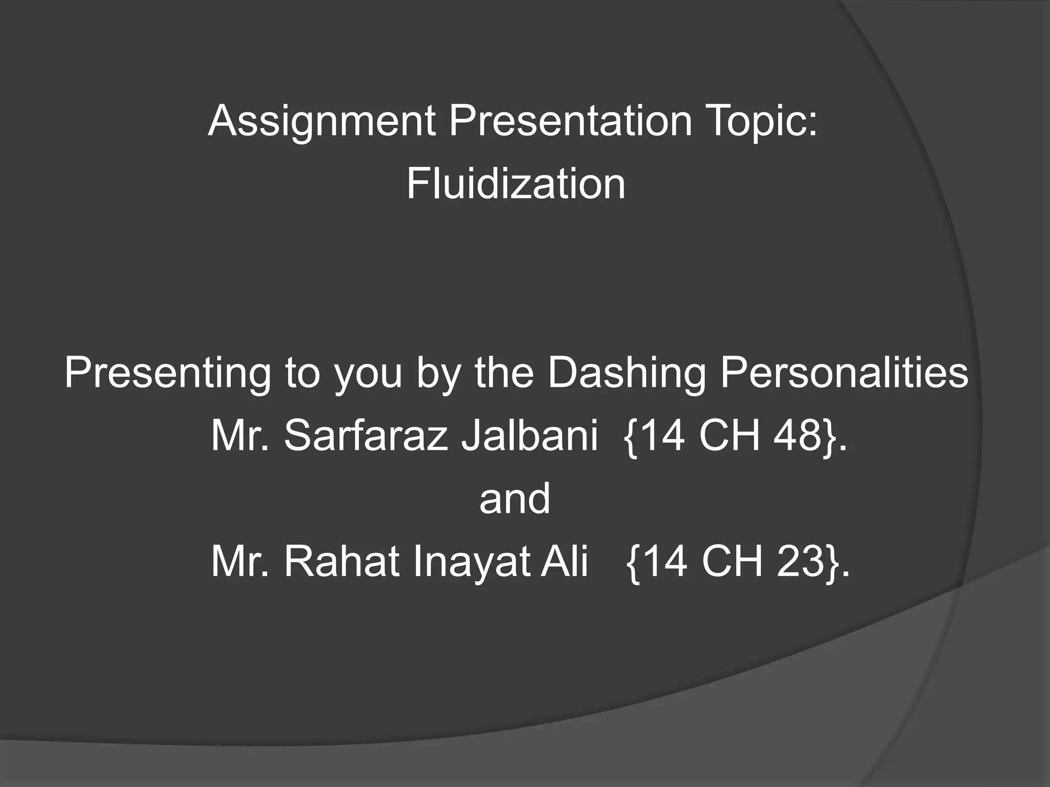 Assignment Presentation Topic:
Fluidization
Presenting to you by the Dashing Personalities
Mr. Sarfaraz Jalbani {14 CH 48}.
and
Mr. Rahat Inayat Ali {14 CH 23}.
 