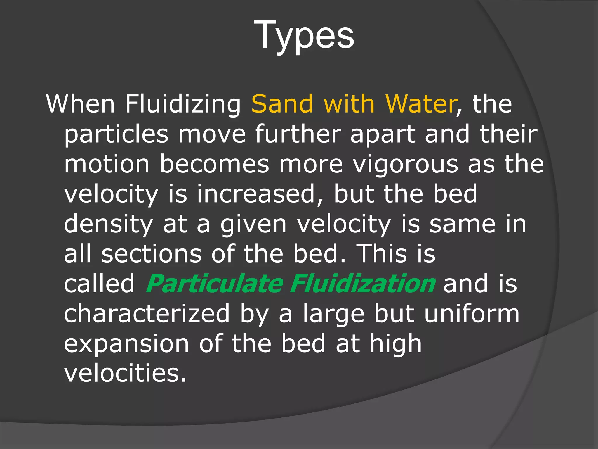 Types
When Fluidizing Sand with Water, the
particles move further apart and their
motion becomes more vigorous as the
velocity is increased, but the bed
density at a given velocity is same in
all sections of the bed. This is
called Particulate Fluidization and is
characterized by a large but uniform
expansion of the bed at high
velocities.
 