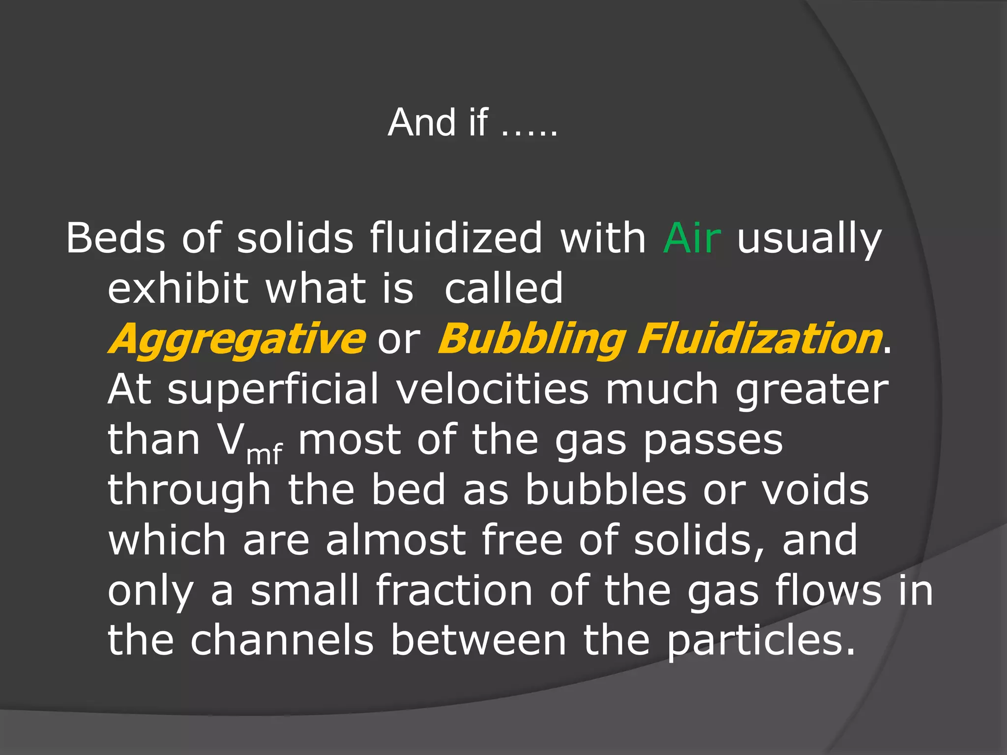 And if …..
Beds of solids fluidized with Air usually
exhibit what is called
Aggregative or Bubbling Fluidization.
At superficial velocities much greater
than Vmf most of the gas passes
through the bed as bubbles or voids
which are almost free of solids, and
only a small fraction of the gas flows in
the channels between the particles.
 