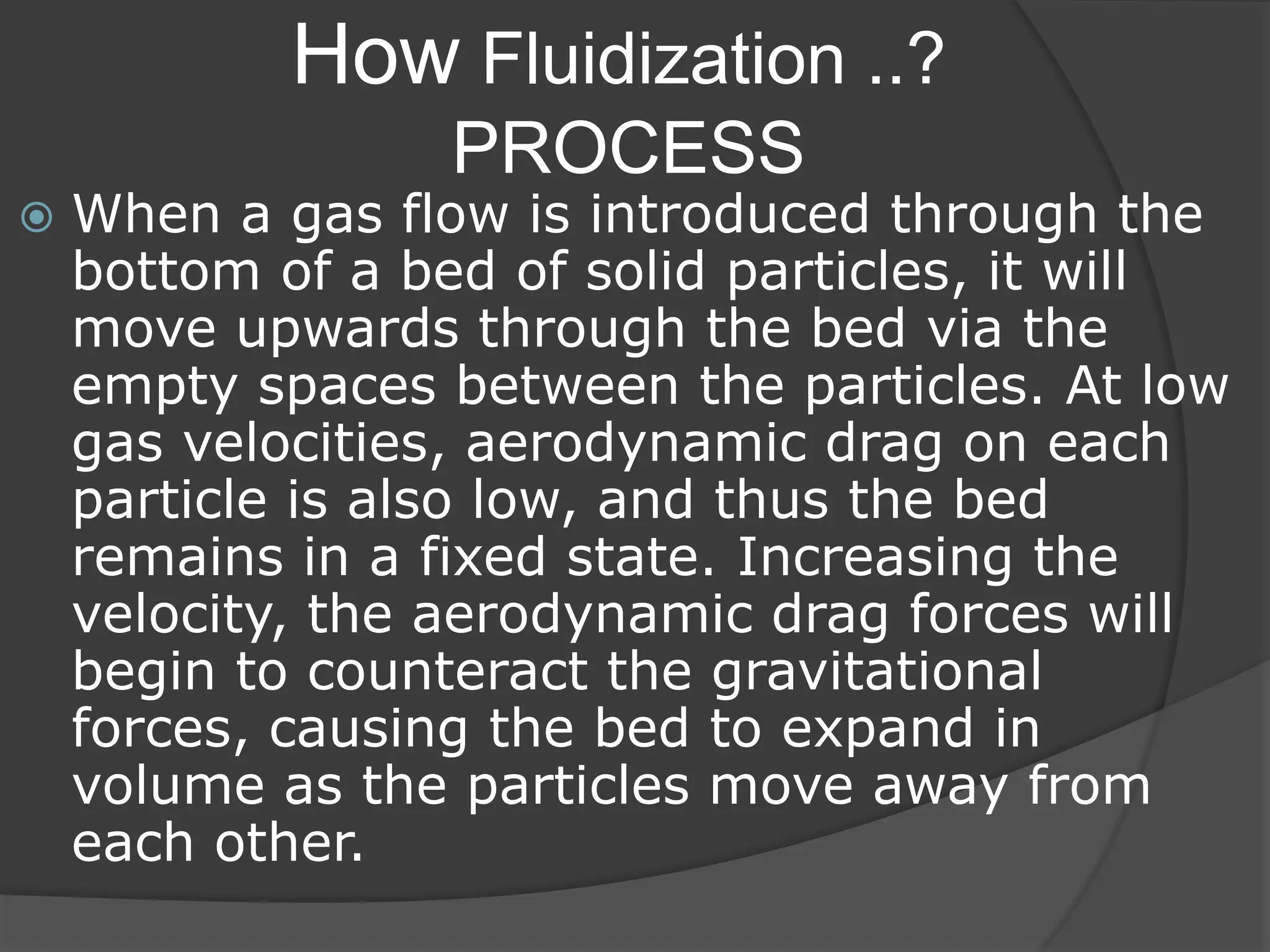 How Fluidization ..?
PROCESS
 When a gas flow is introduced through the
bottom of a bed of solid particles, it will
move upwards through the bed via the
empty spaces between the particles. At low
gas velocities, aerodynamic drag on each
particle is also low, and thus the bed
remains in a fixed state. Increasing the
velocity, the aerodynamic drag forces will
begin to counteract the gravitational
forces, causing the bed to expand in
volume as the particles move away from
each other.
 