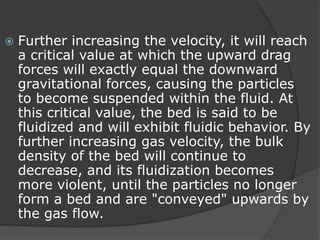 Further increasing the velocity, it will reach
a critical value at which the upward drag
forces will exactly equal the downward
gravitational forces, causing the particles
to become suspended within the fluid. At
this critical value, the bed is said to be
fluidized and will exhibit fluidic behavior. By
further increasing gas velocity, the bulk
density of the bed will continue to
decrease, and its fluidization becomes
more violent, until the particles no longer
form a bed and are "conveyed" upwards by
the gas flow.
 