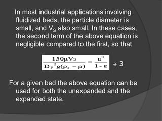 In most industrial applications involving
fluidized beds, the particle diameter is
small, and VS also small. In these cases,
the second term of the above equation is
negligible compared to the first, so that
 3
For a given bed the above equation can be
used for both the unexpanded and the
expanded state.
 