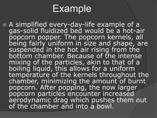 Example
 A simplified every-day-life example of a
gas-solid fluidized bed would be a hot-air
popcorn popper. The popcorn kernels, all
being fairly uniform in size and shape, are
suspended in the hot air rising from the
bottom chamber. Because of the intense
mixing of the particles, akin to that of a
boiling liquid, this allows for a uniform
temperature of the kernels throughout the
chamber, minimizing the amount of burnt
popcorn. After popping, the now larger
popcorn particles encounter increased
aerodynamic drag which pushes them out
of the chamber and into a bowl.
 