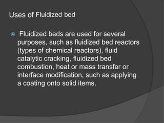 Uses of Fluidized bed
 Fluidized beds are used for several
purposes, such as fluidized bed reactors
(types of chemical reactors), fluid
catalytic cracking, fluidized bed
combustion, heat or mass transfer or
interface modification, such as applying
a coating onto solid items.
 