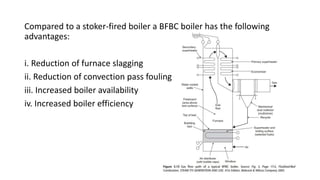 Compared to a stoker-fired boiler a BFBC boiler has the following
advantages:
i. Reduction of furnace slagging
ii. Reduction of convection pass fouling
iii. Increased boiler availability
iv. Increased boiler efficiency
 