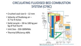 CIRCULATING FLUIDISED BED COMBUSTION
SYSTEM (CFBC)
• Crushed coal size 6 – 12 mm
• Velocity of fluidizing air –
3.7 to 9 m/sec
• Solid recycle – 50 to 100 kg per
kg of fuel burnt
• Unit Size - 250-300MWe
• Thermal Efficiency-40%
 