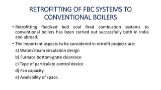 RETROFITTING OF FBC SYSTEMS TO
CONVENTIONAL BOILERS
• Retrofitting fluidized bed coal fired combustion systems to
conventional boilers has been carried out successfully both in India
and abroad.
• The important aspects to be considered in retrofit projects are:
a) Water/steam circulation design
b) Furnace bottom-grate clearance
c) Type of particulate control device
d) Fan capacity
e) Availability of space.
 