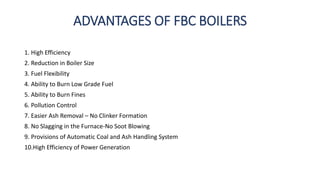ADVANTAGES OF FBC BOILERS
1. High Efficiency
2. Reduction in Boiler Size
3. Fuel Flexibility
4. Ability to Burn Low Grade Fuel
5. Ability to Burn Fines
6. Pollution Control
7. Easier Ash Removal – No Clinker Formation
8. No Slagging in the Furnace-No Soot Blowing
9. Provisions of Automatic Coal and Ash Handling System
10.High Efficiency of Power Generation
 