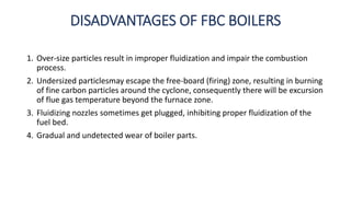 DISADVANTAGES OF FBC BOILERS
1. Over-size particles result in improper fluidization and impair the combustion
process.
2. Undersized particlesmay escape the free-board (firing) zone, resulting in burning
of fine carbon particles around the cyclone, consequently there will be excursion
of flue gas temperature beyond the furnace zone.
3. Fluidizing nozzles sometimes get plugged, inhibiting proper fluidization of the
fuel bed.
4. Gradual and undetected wear of boiler parts.
 
