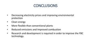 CONCLUSIONS
• Decreasing electricity prices and improving environmental
protection
• Clean energy
• More flexible than conventional plants
• Reduced emissions and Improved combustion
• Research and development is required in order to improve the FBC
technology.
 