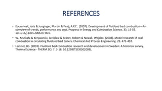 REFERENCES
• Koornneef, Joris & Junginger, Martin & Faaij, A.P.C.. (2007). Development of fluidized bed combustion—An
overview of trends, performance and cost. Progress in Energy and Combustion Science. 33. 19-55.
10.1016/j.pecs.2006.07.001.
• W., Muskała & Krzywanski, Jaroslaw & Sekret, Robert & Nowak, Wojciec. (2008). Model research of coal
combustion in circulating fluidized bed boilers. Chemical And Process Engineering. 29. 473-492.
• Leckner, Bo. (2003). Fluidized bed combustion research and development in Sweden: A historical survey.
Thermal Science - THERM SCI. 7. 3-16. 10.2298/TSCI0302003L.
 