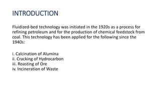 INTRODUCTION
Fluidized-bed technology was initiated in the 1920s as a process for
refining petroleum and for the production of chemical feedstock from
coal. This technology has been applied for the following since the
1940s:
i. Calcination of Alumina
ii. Cracking of Hydrocarbon
iii. Roasting of Ore
iv. Incineration of Waste
 