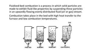 Fluidized-bed combustion is a process in which solid particles are
made to exhibit fluid-like properties by suspending these particles
in an upwardly flowing evenly distributed fluid (air or gas) stream.
Combustion takes place in the bed with high heat transfer to the
furnace and low combustion temperatures.
 