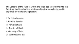 The velocity of the fluid at which the fixed bed transforms into the
fluidizing bed is called the minimum fluidization velocity, and it
depends on the following factors:
i. Particle diameter
ii. Particle density
iii. Particle shape
iv. Density of fluid
v. Viscosity of fluid
vi. Void fraction, etc
 