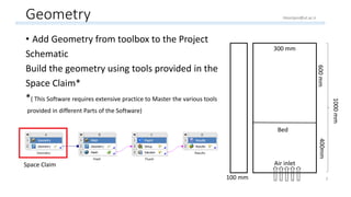 Geometry
• Add Geometry from toolbox to the Project
Schematic
Build the geometry using tools provided in the
Space Claim*
*( This Software requires extensive practice to Master the various tools
provided in different Parts of the Software)
300 mm300 mm
100 mm
1000mm
400mm600mm
Bed
Air inlet
3
Space Claim
Hoorijani@ut.ac.ir
 