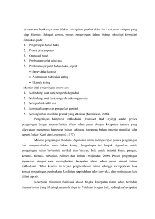 pemrosesan berikutnya atau bahkan merupakan produk akhir dari sederetan tahapan yang
siap dikemas. Sebagai contoh, proses pengeringan dalam bidang teknologi formulasi
dilakukan pada:
1.

Pengeringan bahan baku

2.

Proses pencampuran

3.

Granulasi basah

4.

Pembuatan tablet salut gula

5.

Pembuatan preparat bahan baku, seperti:
 Spray dried lactose
 Alumunium hidroxida kering
 Ekstrak kering

Manfaat dari pengeringan antara lain:
1.

Melindungi obat dari pengaruh degradasi

2.

Melindungi obat dari pengaruh mikroorganisme

3.

Memperbaiki sifat alir

4.

Memudahkan proses pengecilan partikel

5.

Meningkatkan stabilitas produk yang dikemas (Kurniawan, 2009).
Pengeringan hamparan terfluidisasi (Fluidized Bed Drying) adalah proses

pengeringan dengan memanfaatkan aliran udara panas dengan kecepatan tertentu yang
dilewatkan menembus hamparan bahan sehingga hamparan bahan tersebut memiliki sifat
seperti fluida (Kunii dan Levenspiel, 1977).
Metode pengeringan fluidisasi digunakan untuk mempercepat proses pengeringan
dan mempertahankan mutu bahan kering. Pengeringan ini banyak digunakan untuk
pengeringan bahan berbentuk partikel atau butiran, baik untuk industri kimia, pangan,
keramik, farmasi, pertanian, polimer dan limbah (Mujumdar, 2000). Proses pengeringan
dipercepat dengan cara meningkatkan kecepatan aliran udara panas sampai bahan
terfluidisasi. Dalam kondisi ini terjadi penghembusan bahan sehingga memperbesar luas
kontak pengeringan, peningkatan koefisien perpindahan kalor konveksi, dan peningkatan laju
difusi uap air.
Kecepatan minimum fluidisasi adalah tingkat kecepatan aliran udara terendah
dimana bahan yang dikeringkan masih dapat terfluidisasi dengan baik, sedangkan kecepatan

 