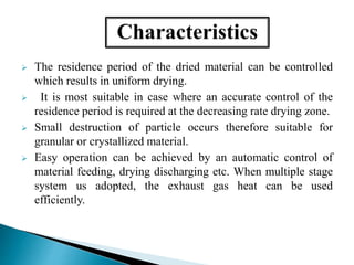  The residence period of the dried material can be controlled
which results in uniform drying.
 It is most suitable in case where an accurate control of the
residence period is required at the decreasing rate drying zone.
 Small destruction of particle occurs therefore suitable for
granular or crystallized material.
 Easy operation can be achieved by an automatic control of
material feeding, drying discharging etc. When multiple stage
system us adopted, the exhaust gas heat can be used
efficiently.
 