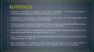 16
1. Lachman L, Lieberman H.A, Kanig JL, Third edition “Granulation” , The Theory and practice of
industrial pharmacy,Verghese Publishing House, Bombay, 5859, 1991
2. Leuenberger H, Luy B, Struder J, New development in the control of a moist agglomeration and
pelletization process, STP Pharma Sci, 6, 1990, 303-309.
3. Ylirussi J, Rasanen E, Rantanen J, Mannermaa JP, The characterization of Fluidization Behavior Using a
Novel Multichamber Microscale Fluid Bed, J. Pharma Sci, 3, 2004, 780-791.
4. Gu L, Liew CV, Heng PW. Wet spheronization by rotary processing: a multistage single-pot process for
producing spheroids. Drug Dev Ind Pharm, 30, 2004, 111-123.
5. Ansel C, Allen LV, Popovich NG, Pharmaceutical dosage form and Drug delivery system, Edn 8, B.I
Publications, India, 193, 2005, 243.
6. Ravi Teja Pusapati*, T. Venkateswara Rao, Fluidized bed processing: A review, Indian Journal of
Research in Pharmacy and Biotechnology ISSN: 2321-5674(Print) ISSN: 2320 – 3471(Online)
 