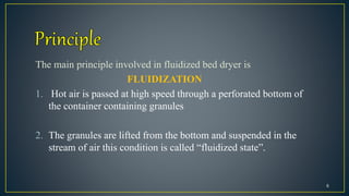 The main principle involved in fluidized bed dryer is
FLUIDIZATION
1. Hot air is passed at high speed through a perforated bottom of
the container containing granules
2. The granules are lifted from the bottom and suspended in the
stream of air this condition is called “fluidized state”.
6
 