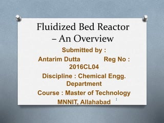 Fluidized Bed Reactor
– An Overview
Submitted by :
Antarim Dutta Reg No :
2016CL04
Discipline : Chemical Engg.
Department
Course : Master of Technology
MNNIT, Allahabad
1
 