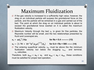 Maximum Fluidization
O If the gas velocity is increased to a sufficiently high value, however, the
drag on an individual particle will surpass the gravitational force on the
particle, and the particle will be entrained in a gas and carried out of the
bed. The point at which the drag on an individual particle is about to
exceed the gravitational force exerted on it is called the maximum
fluidization velocity.
O Maximum Velocity through the bed 𝑢 𝑡 is given for fine particles, the
Reynolds number will be small, and the two relationships presented by
Kunii and Levenspiel are,
𝒖 𝒕 = 𝜼𝒅 𝒑
𝟐
𝟏𝟖𝝁 for Re < 0.4 ---------- (13)
𝒖 𝒕 = 𝟏. 𝟕𝟖 × 𝟏𝟎−𝟐
𝜼 𝟐
𝝆 𝒈 𝝁
𝟏 𝟑
𝒅 𝒑 for 0.4 < Re < 500 ------- (14)
O The entering superficial velocity, 𝑢0, must be above the the minimum
fluidization velocity but below the slugging 𝑢 𝑚𝑠 and terminal,
𝑢 𝑡, velocities.
Therefore, both 𝒖 𝒎𝒇 < 𝒖 𝟎 < 𝒖 𝒕 and 𝒖 𝒎𝒇 < 𝒖 𝟎 < 𝒖 𝒎𝒔 these conditions
must be satisfied for proper bed operation.
10
 