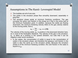 Assumptions in The Kunii- Levenspiel Model
O The bubbles are all of one size.
O The solids in the emulsion phase flow smoothly downward, essentially in
plug flow.
O The emulsion phase exists at minimum fluidizing conditions. The gas
occupies the same void fraction in this phase as it had in the entire bed at
the minimum fluidization point. In addition, because the solids are flowing
downward, the minimum fluidizing velocity refers to the gas velocity relative
to the moving solids, that is,
𝒖 𝒆 =
𝒖 𝒎𝒇
𝜺 𝒎𝒇
− 𝒖 𝒔 ------ (15)
The velocity of the moving solids, 𝒖 𝒔, is positive in the downward direction here,
as in most of the fluidization literature. The velocity of the gas in the emulsion,
𝒖 𝒆, is taken as a positive in the upward direction, but note that it can be
negative under some conditions.
O In the wakes, the concentration of solids is equal to the concentration of
solids in the emulsion phase, and therefore the gaseous void fraction in the
wake is also the same as in the emulsion phase. Because the emulsion
phase is at the minimum fluidizing condition, the void fraction in the wake is
equal to 𝜺 𝒎𝒇.
12
 