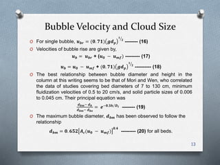 Bubble Velocity and Cloud Size
O For single bubble, 𝒖 𝒃𝒓 = (𝟎. 𝟕𝟏) 𝒈𝒅 𝒑
𝟏
𝟐
-------- (16)
O Velocities of bubble rise are given by,
𝒖 𝒃 = 𝒖 𝒃𝒓 + (𝒖 𝟎 − 𝒖 𝒎𝒇) --------- (17)
𝒖 𝒃 = 𝒖 𝟎 − 𝒖 𝒎𝒇 + (𝟎. 𝟕𝟏) 𝒈𝒅 𝒑
𝟏
𝟐
---------- (18)
O The best relationship between bubble diameter and height in the
column at this writing seems to be that of Mori and Wen, who correlated
the data of studies covering bed diameters of 7 to 130 cm, minimum
fluidization velocities of 0.5 to 20 cm/s, and solid particle sizes of 0.006
to 0.045 cm. Their principal equation was
𝒅 𝒃𝒎− 𝒅 𝒃
𝒅 𝒃𝒎− 𝒅 𝒃𝒐
= 𝒆−𝟎.𝟑𝒉 𝑫 𝒕 -------- (19)
O The maximum bubble diameter, 𝒅 𝒃𝒎 has been observed to follow the
relationship
𝒅 𝒃𝒎 = 𝟎. 𝟔𝟓𝟐 𝑨 𝒄(𝒖 𝟎 − 𝒖 𝒎𝒇)
𝟎.𝟒
--------- (20) for all beds.
13
 